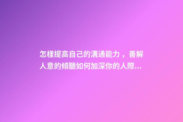 怎樣提高自己的溝通能力，善解人意的傾聽如何加深你的人際交往能力